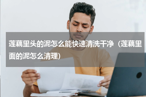 莲藕里头的泥怎么能快速清洗干净（莲藕里面的泥怎么清理）