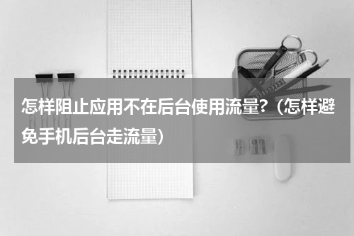 怎样阻止应用不在后台使用流量?（怎样避免手机后台走流量）