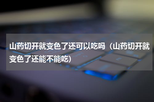 山药切开就变色了还可以吃吗（山药切开就变色了还能不能吃）