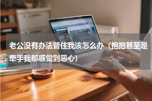 老公没有办法管住我该怎么办（抱抱甚至是牵手我都感觉到恶心）
