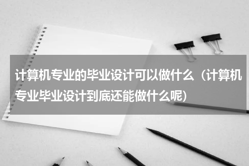 计算机专业的毕业设计可以做什么（计算机专业毕业设计到底还能做什么呢）
