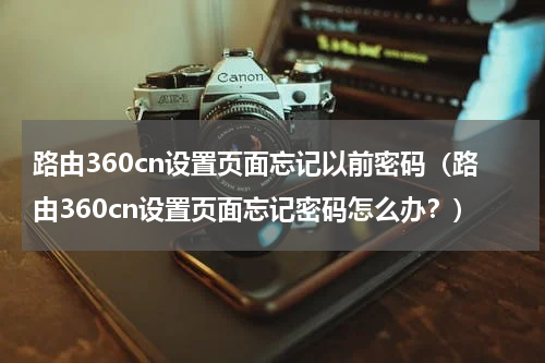 路由360cn设置页面忘记以前密码（路由360cn设置页面忘记密码怎么办？）