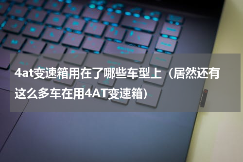 4at变速箱用在了哪些车型上（居然还有这么多车在用4AT变速箱）