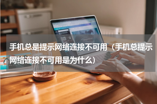 手机总是提示网络连接不可用（手机总提示网络连接不可用是为什么）
