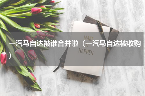 一汽马自达被谁合并啦（一汽马自达被收购）