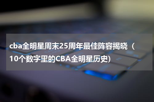 cba全明星周末25周年最佳阵容揭晓（10个数字里的CBA全明星历史）