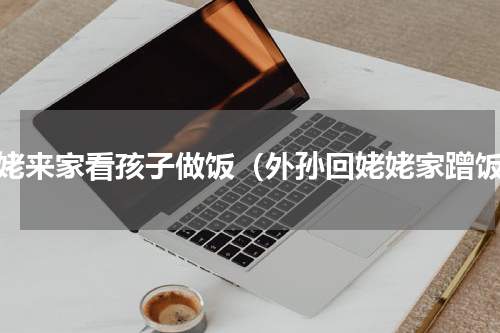 姥姥来家看孩子做饭（外孙回姥姥家蹭饭）