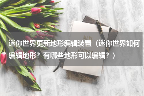 迷你世界更新地形编辑装置（迷你世界如何编辑地形？有哪些地形可以编辑？）
