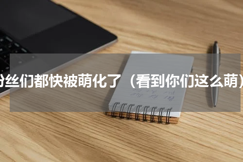 粉丝们都快被萌化了（看到你们这么萌）
