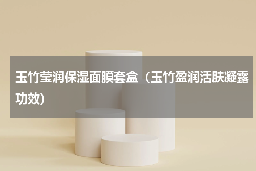 玉竹莹润保湿面膜套盒（玉竹盈润活肤凝露功效）