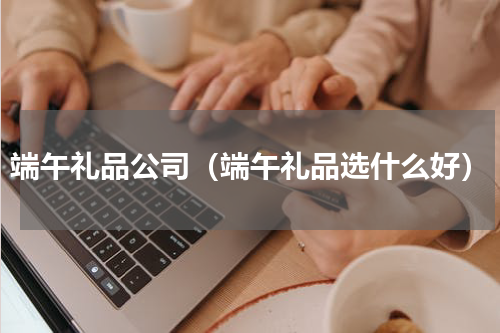 端午礼品公司（端午礼品选什么好）