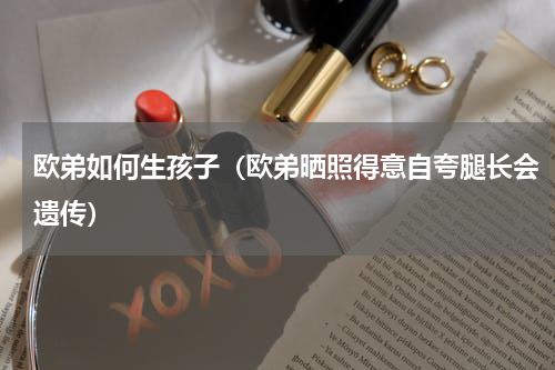 欧弟如何生孩子（欧弟晒照得意自夸腿长会遗传）