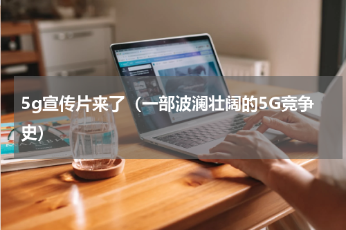 5g宣传片来了（一部波澜壮阔的5G竞争史）