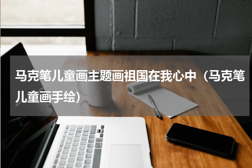 马克笔儿童画主题画祖国在我心中（马克笔儿童画手绘）