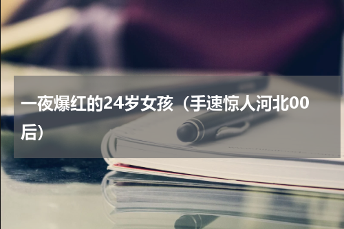 一夜爆红的24岁女孩（手速惊人河北00后）