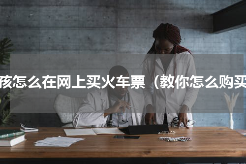 小孩怎么在网上买火车票（教你怎么购买）