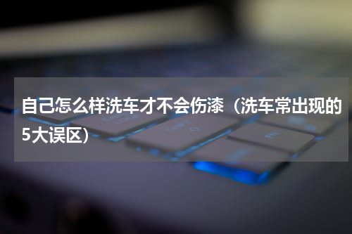 自己怎么样洗车才不会伤漆（洗车常出现的5大误区）