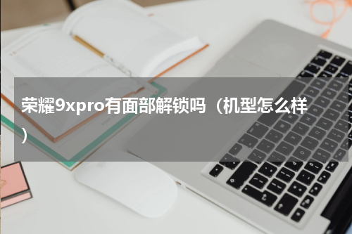 荣耀9xpro有面部解锁吗（机型怎么样）