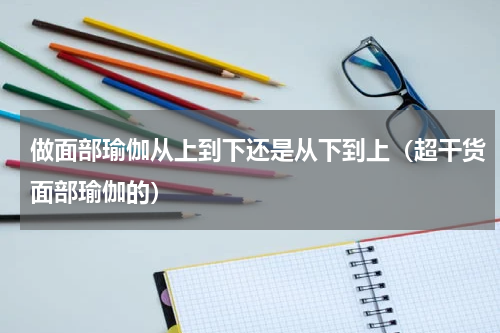做面部瑜伽从上到下还是从下到上（超干货面部瑜伽的）