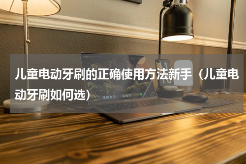 儿童电动牙刷的正确使用方法新手（儿童电动牙刷如何选）