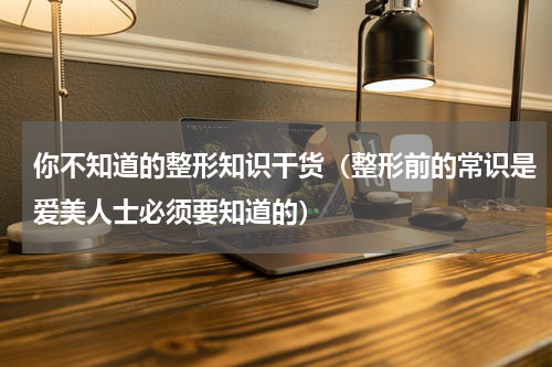 你不知道的整形知识干货（整形前的常识是爱美人士必须要知道的）