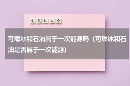 可燃冰和石油属于一次能源吗（可燃冰和石油是否属于一次能源）