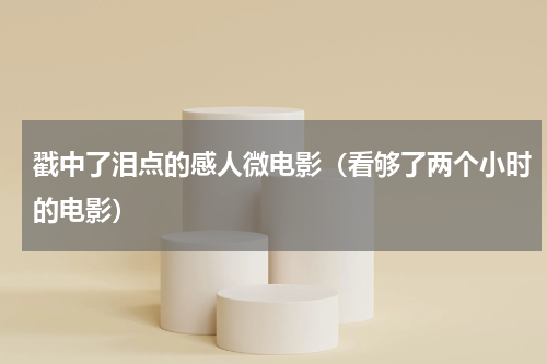 戳中了泪点的感人微电影（看够了两个小时的电影）