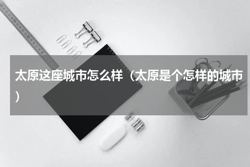 太原这座城市怎么样（太原是个怎样的城市）