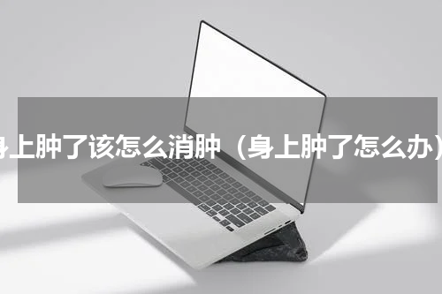 身上肿了该怎么消肿（身上肿了怎么办）