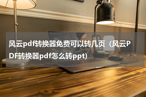 风云pdf转换器免费可以转几页（风云PDF转换器pdf怎么转ppt）
