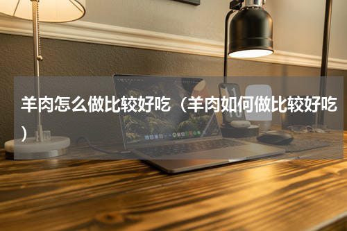 羊肉怎么做比较好吃（羊肉如何做比较好吃）