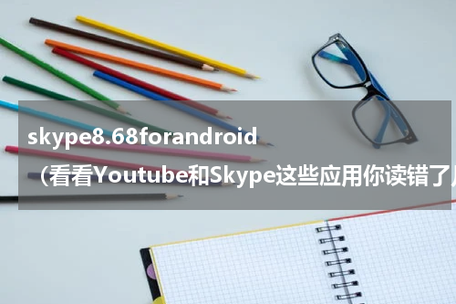 skype8.68forandroid（看看Youtube和Skype这些应用你读错了几个）