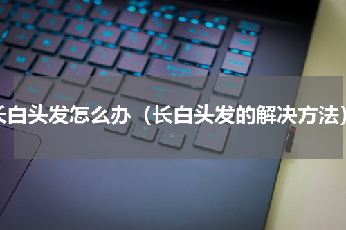 长白头发怎么办（长白头发的解决方法）