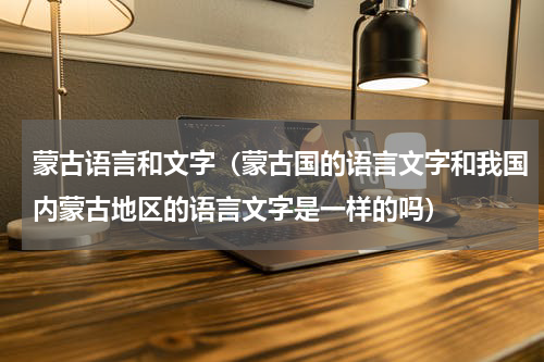 蒙古语言和文字（蒙古国的语言文字和我国内蒙古地区的语言文字是一样的吗）