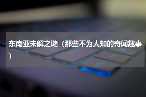 东南亚未解之谜（那些不为人知的奇闻趣事）