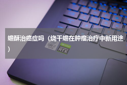 蟾酥治癌症吗（烧干蟾在肿瘤治疗中新用途）