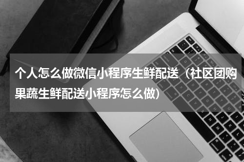 个人怎么做微信小程序生鲜配送（社区团购果蔬生鲜配送小程序怎么做）