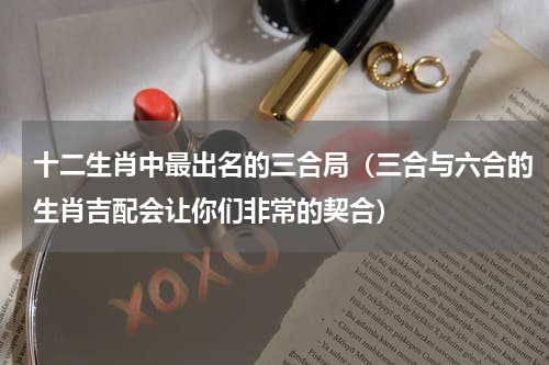 十二生肖中最出名的三合局（三合与六合的生肖吉配会让你们非常的契合）