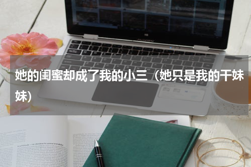 她的闺蜜却成了我的小三（她只是我的干妹妹）