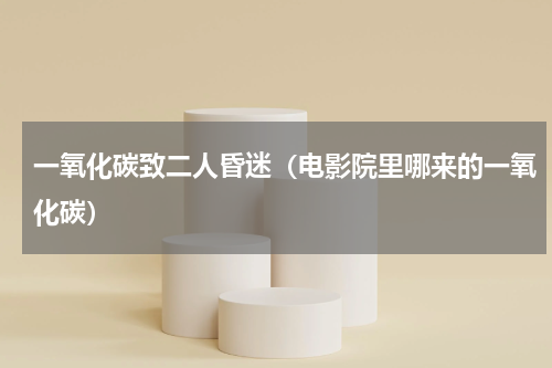 一氧化碳致二人昏迷（电影院里哪来的一氧化碳）