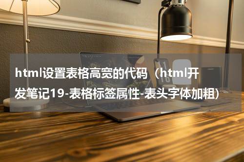 html设置表格高宽的代码（html开发笔记19-表格标签属性-表头字体加粗）
