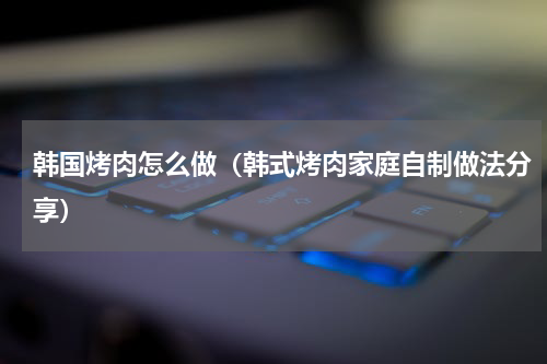 韩国烤肉怎么做（韩式烤肉家庭自制做法分享）
