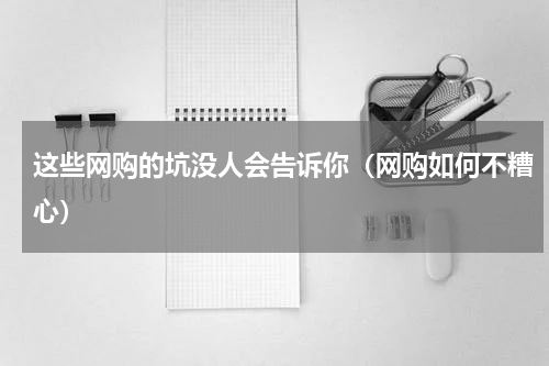 这些网购的坑没人会告诉你（网购如何不糟心）