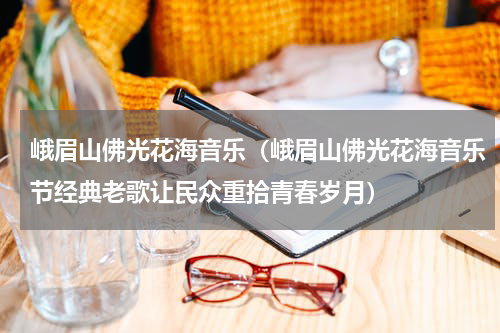 峨眉山佛光花海音乐（峨眉山佛光花海音乐节经典老歌让民众重拾青春岁月）