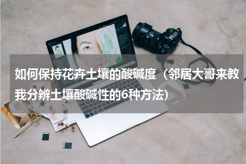 如何保持花卉土壤的酸碱度（邻居大哥来教我分辨土壤酸碱性的6种方法）