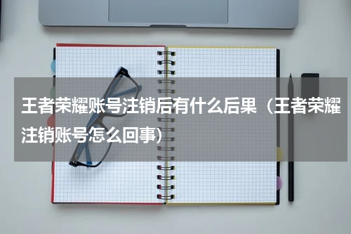 王者荣耀账号注销后有什么后果（王者荣耀注销账号怎么回事）