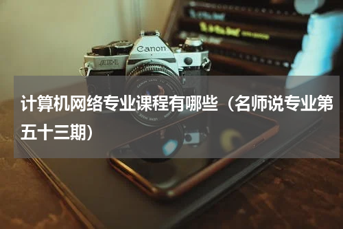 计算机网络专业课程有哪些（名师说专业第五十三期）