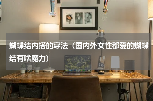 蝴蝶结内搭的穿法（国内外女性都爱的蝴蝶结有啥魔力）