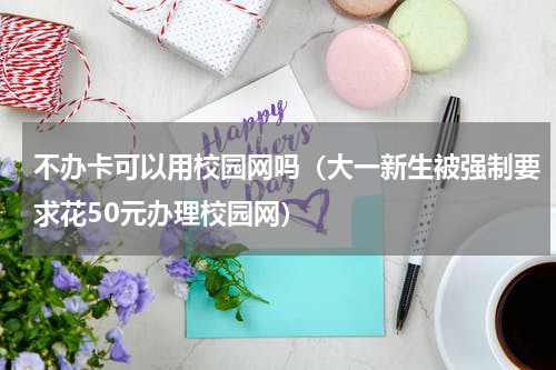 不办卡可以用校园网吗（大一新生被强制要求花50元办理校园网）