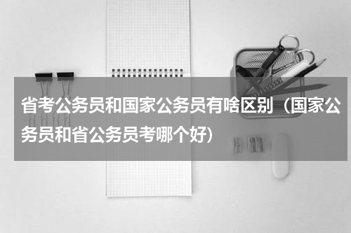 省考公务员和国家公务员有啥区别（国家公务员和省公务员考哪个好）